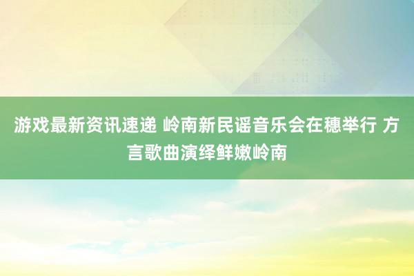 游戏最新资讯速递 岭南新民谣音乐会在穗举行 方言歌曲演绎鲜嫩岭南