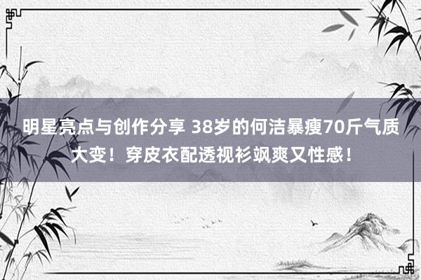 明星亮点与创作分享 38岁的何洁暴瘦70斤气质大变！穿皮衣配透视衫飒爽又性感！