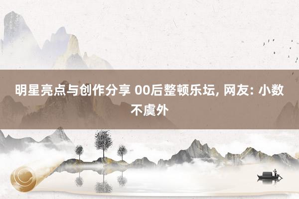 明星亮点与创作分享 00后整顿乐坛, 网友: 小数不虞外