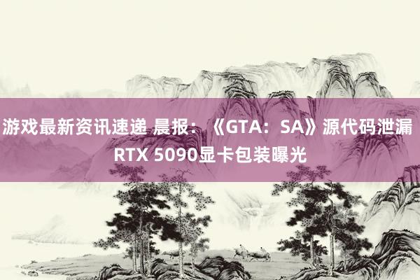 游戏最新资讯速递 晨报：《GTA：SA》源代码泄漏 RTX 5090显卡包装曝光