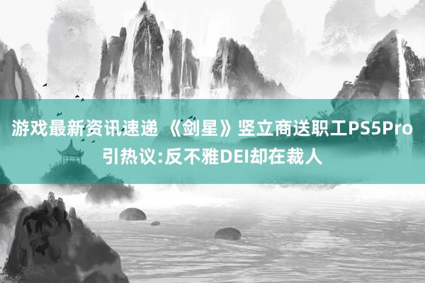 游戏最新资讯速递 《剑星》竖立商送职工PS5Pro引热议:反不雅DEI却在裁人