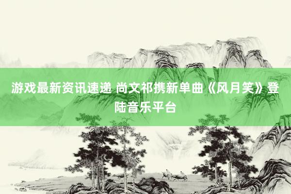 游戏最新资讯速递 尚文祁携新单曲《风月笑》登陆音乐平台