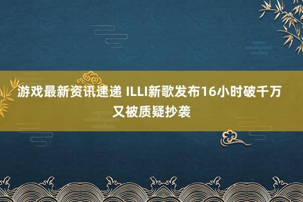 游戏最新资讯速递 ILLI新歌发布16小时破千万 又被质疑抄袭