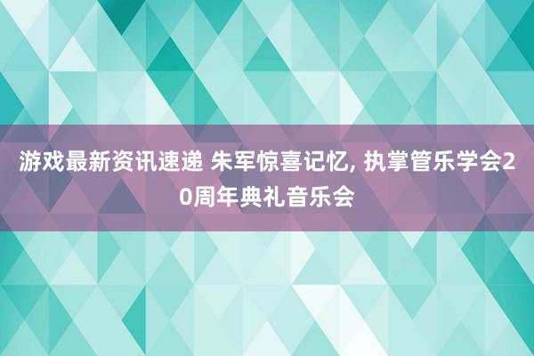 游戏最新资讯速递 朱军惊喜记忆, 执掌管乐学会20周年典礼音乐会