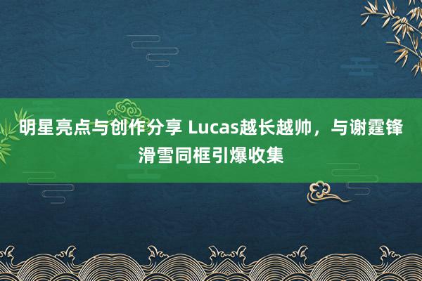 明星亮点与创作分享 Lucas越长越帅，与谢霆锋滑雪同框引爆收集