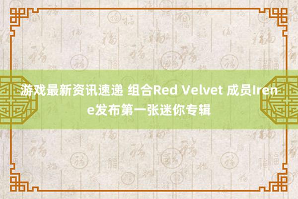 游戏最新资讯速递 组合Red Velvet 成员Irene发布第一张迷你专辑