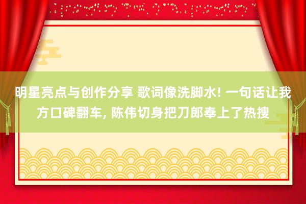 明星亮点与创作分享 歌词像洗脚水! 一句话让我方口碑翻车, 陈伟切身把刀郎奉上了热搜