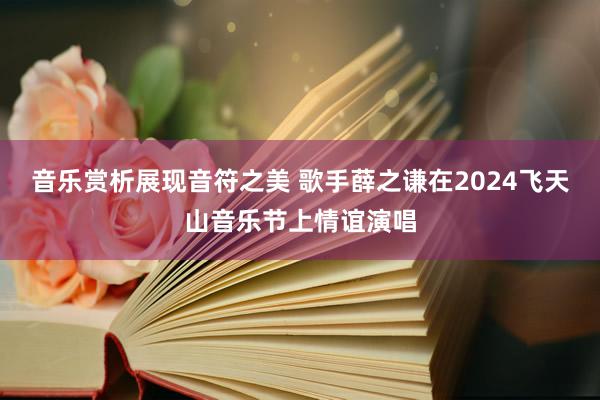 音乐赏析展现音符之美 歌手薛之谦在2024飞天山音乐节上情谊演唱