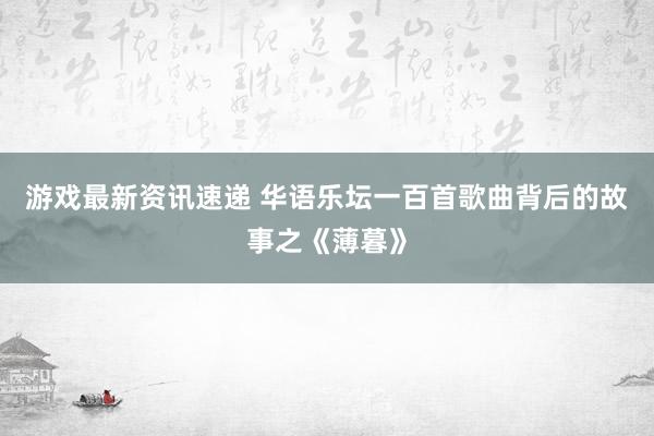 游戏最新资讯速递 华语乐坛一百首歌曲背后的故事之《薄暮》