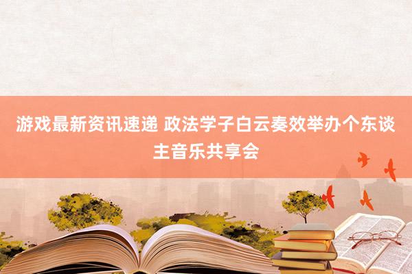 游戏最新资讯速递 政法学子白云奏效举办个东谈主音乐共享会