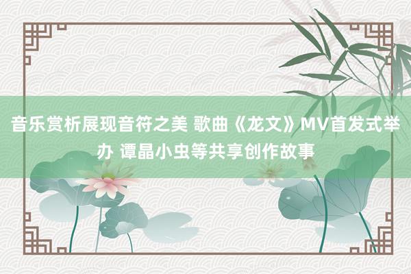 音乐赏析展现音符之美 歌曲《龙文》MV首发式举办 谭晶小虫等共享创作故事