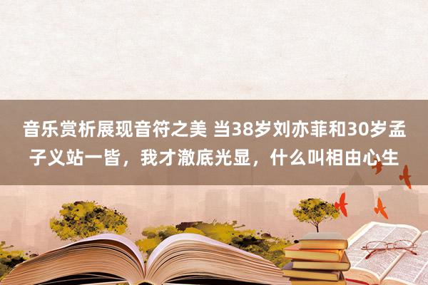 音乐赏析展现音符之美 当38岁刘亦菲和30岁孟子义站一皆，我才澈底光显，什么叫相由心生