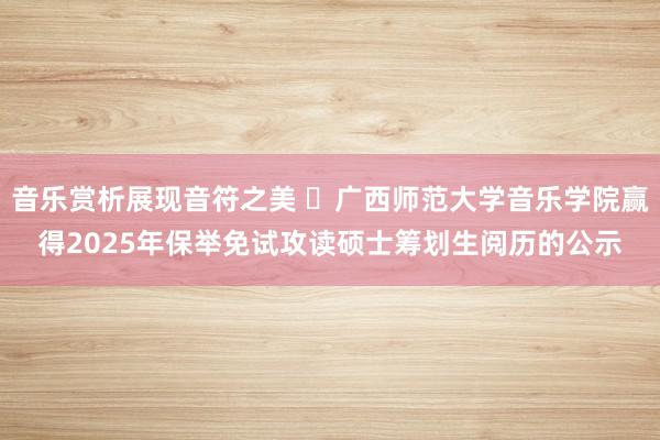 音乐赏析展现音符之美 ​广西师范大学音乐学院赢得2025年保举免试攻读硕士筹划生阅历的公示