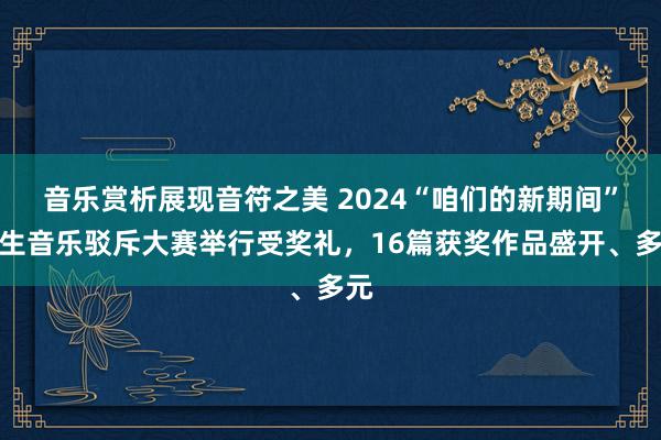 音乐赏析展现音符之美 2024“咱们的新期间”后生音乐驳斥大赛举行受奖礼，16篇获奖作品盛开、多元