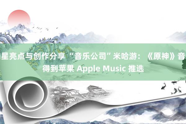 明星亮点与创作分享 “音乐公司”米哈游：《原神》音乐得到苹果 Apple Music 推选