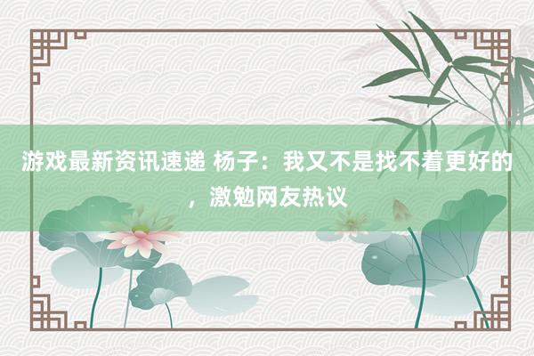 游戏最新资讯速递 杨子：我又不是找不着更好的，激勉网友热议