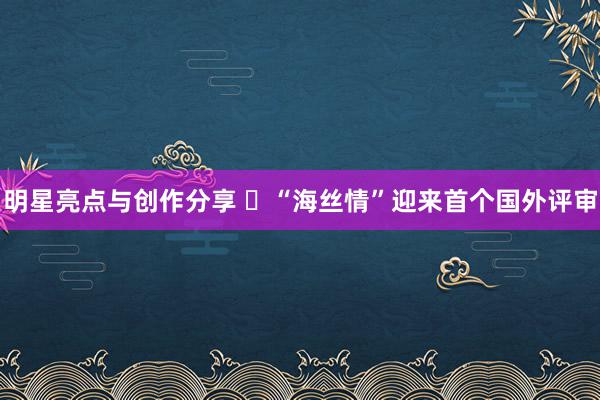 明星亮点与创作分享 ​“海丝情”迎来首个国外评审