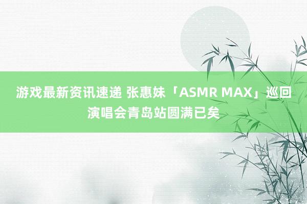 游戏最新资讯速递 张惠妹「ASMR MAX」巡回演唱会青岛站圆满已矣