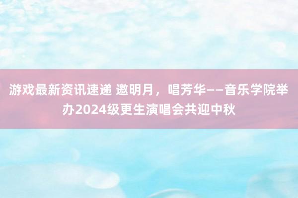 游戏最新资讯速递 邀明月，唱芳华——音乐学院举办2024级更生演唱会共迎中秋