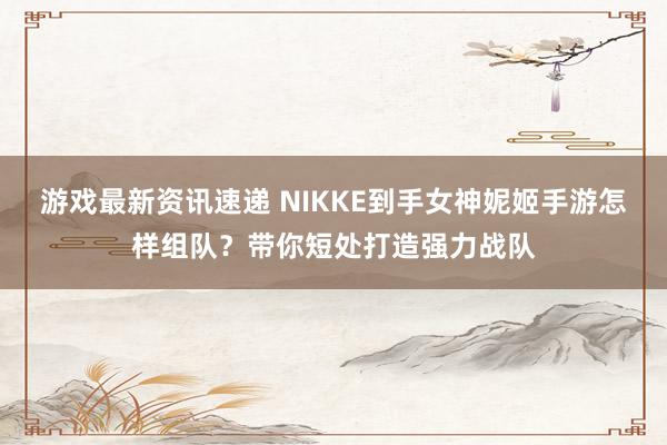 游戏最新资讯速递 NIKKE到手女神妮姬手游怎样组队？带你短处打造强力战队