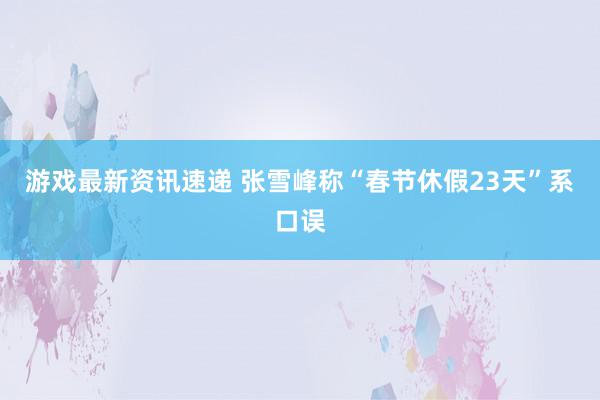 游戏最新资讯速递 张雪峰称“春节休假23天”系口误