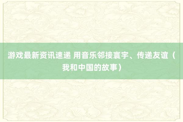 游戏最新资讯速递 用音乐邻接寰宇、传递友谊（我和中国的故事）