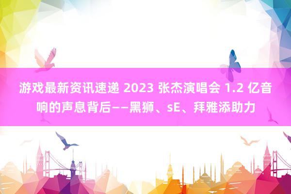 游戏最新资讯速递 2023 张杰演唱会 1.2 亿音响的声息背后——黑狮、sE、拜雅添助力