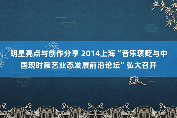 明星亮点与创作分享 2014上海“音乐褒贬与中国现时献艺业态发展前沿论坛”弘大召开