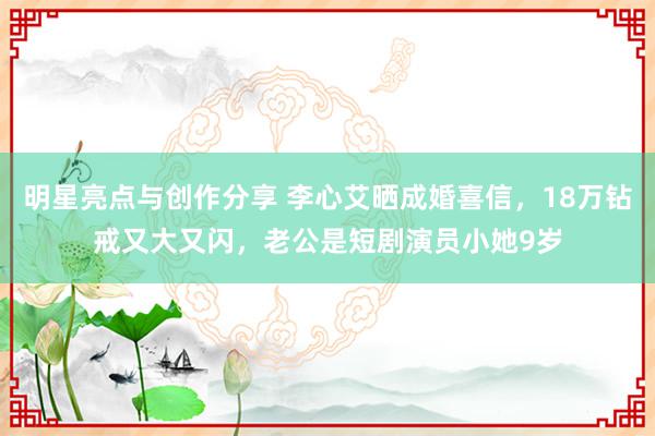 明星亮点与创作分享 李心艾晒成婚喜信，18万钻戒又大又闪，老公是短剧演员小她9岁