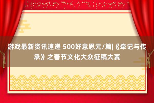 游戏最新资讯速递 500好意思元/篇|《牵记与传承》之春节文化大众征稿大赛