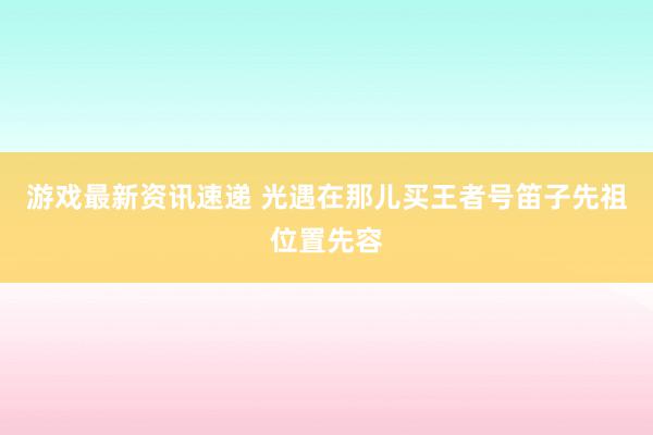 游戏最新资讯速递 光遇在那儿买王者号笛子先祖位置先容