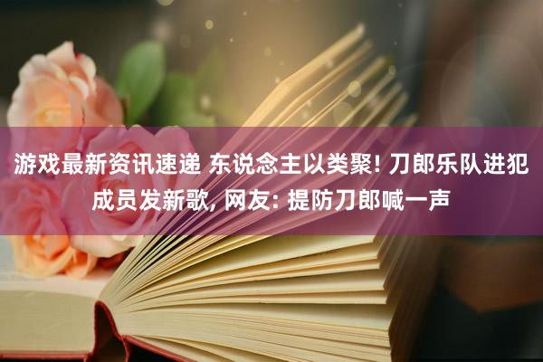 游戏最新资讯速递 东说念主以类聚! 刀郎乐队进犯成员发新歌, 网友: 提防刀郎喊一声