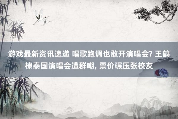 游戏最新资讯速递 唱歌跑调也敢开演唱会? 王鹤棣泰国演唱会遭群嘲, 票价碾压张校友