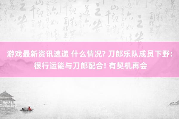 游戏最新资讯速递 什么情况? 刀郎乐队成员下野: 很行运能与刀郎配合! 有契机再会