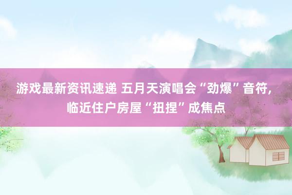 游戏最新资讯速递 五月天演唱会“劲爆”音符, 临近住户房屋“扭捏”成焦点