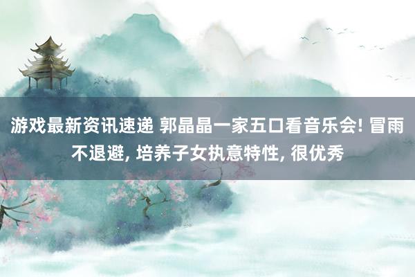 游戏最新资讯速递 郭晶晶一家五口看音乐会! 冒雨不退避, 培养子女执意特性, 很优秀