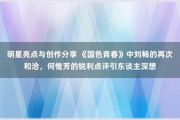 明星亮点与创作分享 《国色青春》中刘畅的再次和洽，何惟芳的锐利点评引东谈主深想