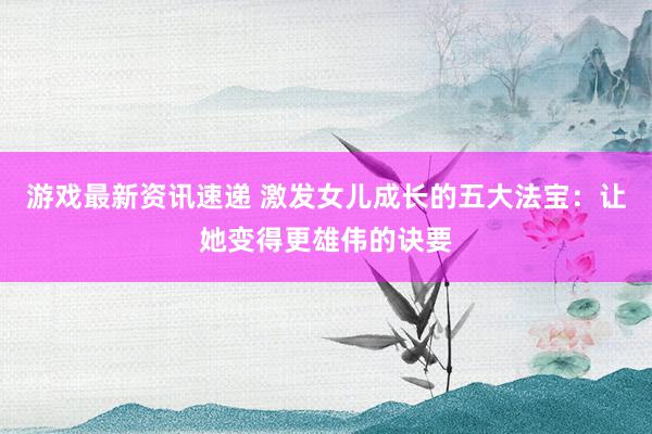 游戏最新资讯速递 激发女儿成长的五大法宝：让她变得更雄伟的诀要