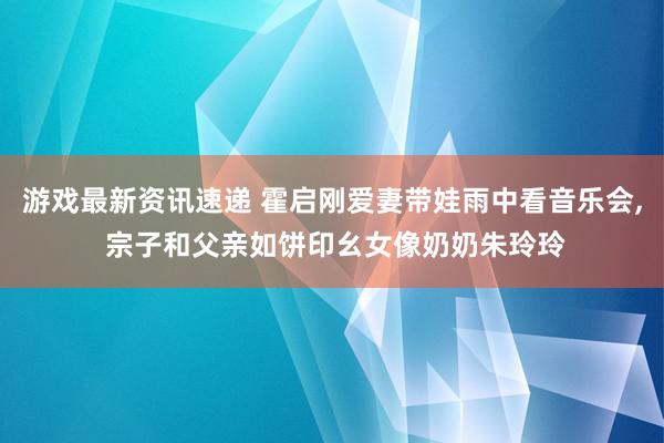 游戏最新资讯速递 霍启刚爱妻带娃雨中看音乐会, 宗子和父亲如饼印幺女像奶奶朱玲玲