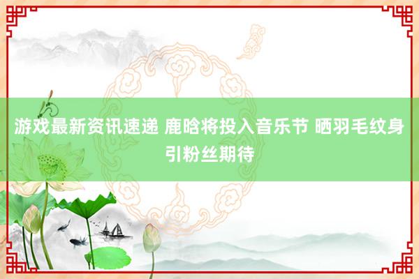 游戏最新资讯速递 鹿晗将投入音乐节 晒羽毛纹身引粉丝期待