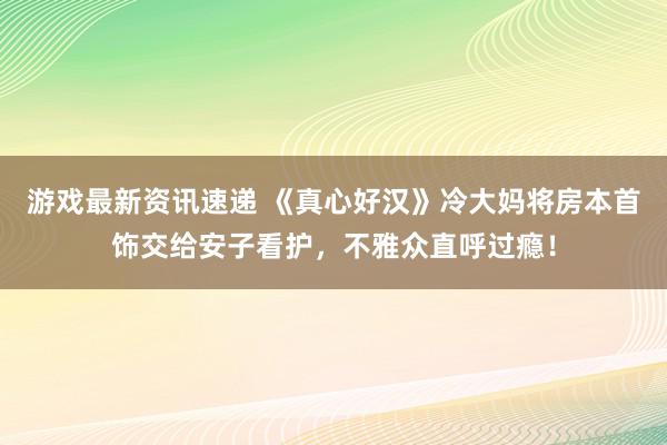 游戏最新资讯速递 《真心好汉》冷大妈将房本首饰交给安子看护，不雅众直呼过瘾！