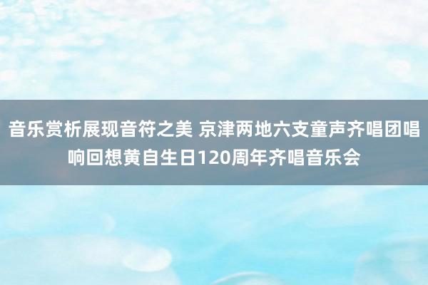 音乐赏析展现音符之美 京津两地六支童声齐唱团唱响回想黄自生日120周年齐唱音乐会