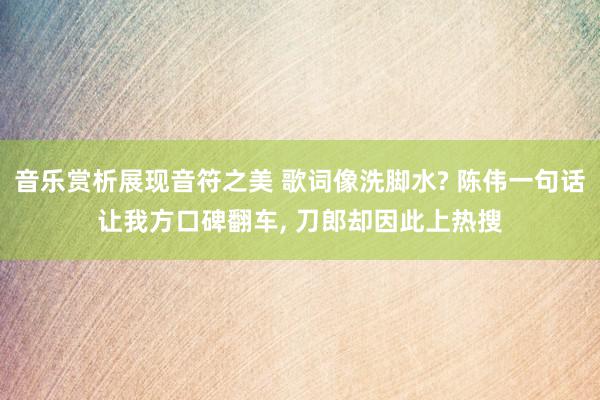 音乐赏析展现音符之美 歌词像洗脚水? 陈伟一句话让我方口碑翻车, 刀郎却因此上热搜