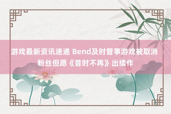 游戏最新资讯速递 Bend及时管事游戏被取消 粉丝但愿《昔时不再》出续作