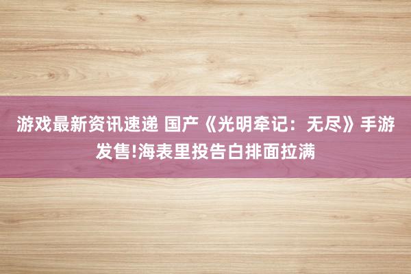 游戏最新资讯速递 国产《光明牵记：无尽》手游发售!海表里投告白排面拉满