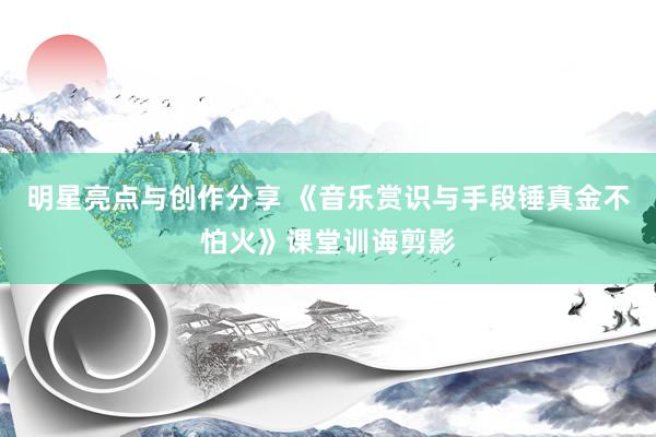 明星亮点与创作分享 《音乐赏识与手段锤真金不怕火》课堂训诲剪影