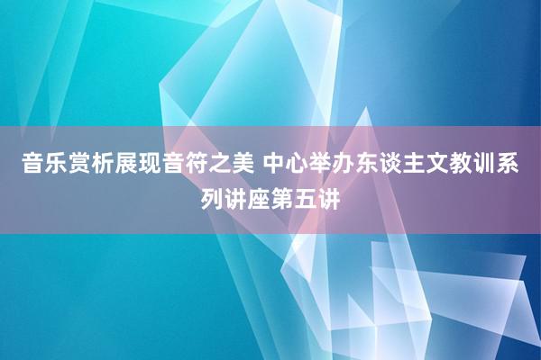 音乐赏析展现音符之美 中心举办东谈主文教训系列讲座第五讲