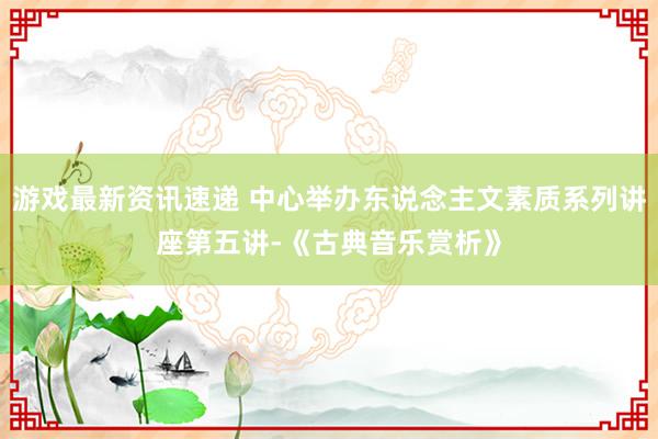 游戏最新资讯速递 中心举办东说念主文素质系列讲座第五讲-《古典音乐赏析》