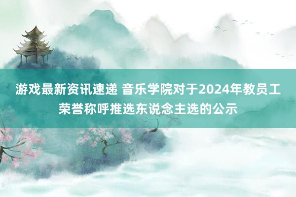 游戏最新资讯速递 音乐学院对于2024年教员工荣誉称呼推选东说念主选的公示