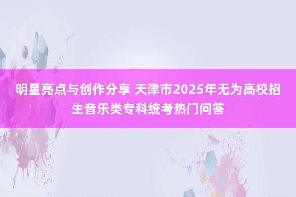 明星亮点与创作分享 天津市2025年无为高校招生音乐类专科统考热门问答